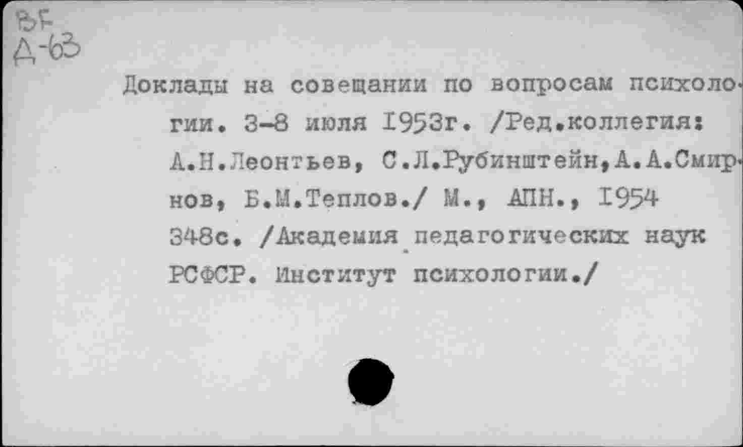 ﻿Доклады на совещании по вопросам психологии. 3-8 июля 1953г. /Ред.коллегия: А.Н.Леонтьев, С. Л.Рубинштейн, А. А.Смир-нов, Б.М.Теплов./ М., АПН., 195^ 348с. /Академия педагогических наук РСФСР. Институт психологии./